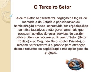 O Terceiro Setor

 Terceiro Setor se caracteriza negação da lógica de
      mercado e do Estado e por iniciativas de
administração privada, constituído por organizações
   sem fins lucrativos e não governamentais que
   possuem objetivo de gerar serviços de caráter
 público. Além de recorrer ao Primeiro Setor (Setor
   Público) e ao Segundo Setor (Setor Privado), o
  Terceiro Setor recorre a si próprio para obtenção
desses recursos de capitalização nas aplicações de
                      projetos.
 