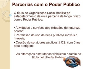 Parcerias com o Poder Público
O título de Organização Social habilita ao
estabelecimento de uma parceria de longo prazo
com o Poder Público:

• Atividades e serviços aos cidadãos de natureza
perene;
• Permissão de uso de bens públicos móveis e
imóveis;
• Cessão de servidores públicos à OS, com ônus
para a origem;

 As alterações estatutárias viabilizam a tutela do
            título pelo Poder Público
 