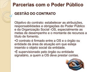 Parcerias com o Poder Público
GESTÃO DO CONTRATO

Objetivo do contrato: estabelecer as atribuições,
responsabilidades e obrigações do Poder Público
e da Organização Social -OS, especialmente as
metas de desempenho e o montante de recursos a
título de fomento.
•O contrato é firmado entre a OS e o órgão ou
entidade da área de atuação em que esteja
inserido o objeto social da entidade.
•É supervisionado pelo órgão ou entidade
signatário, a quem a OS deve prestar contas.
 