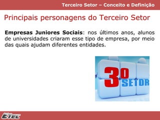 Terceiro Setor – Conceito e Definição

Principais personagens do Terceiro Setor
Empresas Juniores Sociais: nos últimos anos, alunos
de universidades criaram esse tipo de empresa, por meio
das quais ajudam diferentes entidades.

 