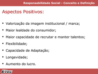Responsabilidade Social - Conceito e Definição

Aspectos Positivos:
 Valorização da imagem institucional / marca;
 Maior lealdade do consumidor;
 Maior capacidade de recrutar e manter talentos;
 Flexibilidade;
 Capacidade de Adaptação;
 Longevidade;
 Aumento do lucro.

 