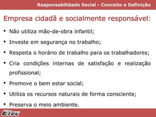 Responsabilidade Social - Conceito e Definição

Empresa cidadã e socialmente responsável:
 Não utiliza mão-de-obra infantil;
 Investe em segurança no trabalho;
 Respeita o horário de trabalho para os trabalhadores;
 Cria condições internas de satisfação e realização
profissional;
 Promove o bem estar social;
 Utiliza os recursos naturais de forma consciente;
 Preserva o meio ambiente.

 