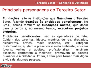 Terceiro Setor – Conceito e Definição

Principais personagens do Terceiro Setor
Fundações: são as instituições que financiam o Terceiro
Setor, fazendo doações às entidades beneficentes. No
Brasil, temos também as fundações mistas, que doam
para terceiros e, ao mesmo tempo, executam projetos
próprios.
Entidades beneficentes: são as operadoras de fato.
Cuidam dos carentes, idosos, meninos de rua, drogados,
alcoólatras, órfãos, mães solteiras, etc. Protegem
testemunhas; ajudam a preservar o meio ambiente; educam
jovens, velhos e adultos; profissionalizam; ensinam
esportes; combatem a violência; promovem os direitos
humanos e a cidadania. Enfim, lutam para tornar mais digna
a vida de algumas pessoas.

 
