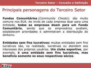 Terceiro Setor – Conceito e Definição

Principais personagens do Terceiro Setor
Fundos Comunitários (Community Chests): são muito
comuns nos EUA. Ao invés de cada empresa doar para uma
entidade, todas as empresas doam para um Fundo
Comunitário, sendo que os empresários avaliam,
estabelecem prioridades e administram a distribuição do
dinheiro.
Entidades sem fins lucrativos: muitas entidades sem fins
lucrativos são, na realidade, lucrativas ou atendem aos
interesses dos próprios usuários. Um clube esportivo, por
exemplo, é uma entidade sem fins lucrativos, mas
beneficia somente os seus respectivos sócios.

 