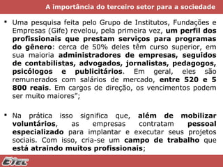 A importância do terceiro setor para a sociedade

 Uma pesquisa feita pelo Grupo de Institutos, Fundações e
Empresas (Gife) revelou, pela primeira vez, um perfil dos
profissionais que prestam serviços para programas
do gênero: cerca de 50% deles têm curso superior, em
sua maioria administradores de empresas, seguidos
de contabilistas, advogados, jornalistas, pedagogos,
psicólogos e publicitários. Em geral, eles são
remunerados com salários de mercado, entre 520 e 5
800 reais. Em cargos de direção, os vencimentos podem
ser muito maiores”;
 Na prática isso significa que, além de mobilizar
voluntários,
as
empresas
contratam
pessoal
especializado para implantar e executar seus projetos
sociais. Com isso, cria-se um campo de trabalho que
está atraindo muitos profissionais;

 