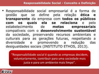 Responsabilidade Social - Conceito e Definição

 Responsabilidade social empresarial é a forma de
gestão que se define pela relação ética e
transparente da empresa com todos os públicos
com os quais ela se relaciona e pelo
estabelecimento
de
metas
empresariais
compatíveis com o desenvolvimento sustentável
da sociedade, preservando recursos ambientais e
culturais para as gerações futuras, respeitando a
diversidade
e
promovendo
a
redução
das
desigualdades sociais (INSTITUTO ETHOS, 2013).
“Responsabilidade social é quando as empresas decidem,
voluntariamente, contribuir para uma sociedade mais
justa e para um ambiente mais limpo”.

 
