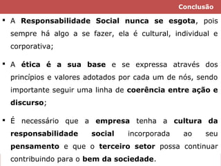 Conclusão

 A Responsabilidade Social nunca se esgota, pois
sempre há algo a se fazer, ela é cultural, individual e
corporativa;
 A ética é a sua base e se expressa através dos
princípios e valores adotados por cada um de nós, sendo
importante seguir uma linha de coerência entre ação e
discurso;
 É necessário que a empresa tenha a cultura da
responsabilidade

social

incorporada

ao

seu

pensamento e que o terceiro setor possa continuar
contribuindo para o bem da sociedade.

 