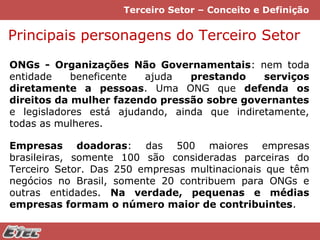 Terceiro Setor – Conceito e Definição

Principais personagens do Terceiro Setor
ONGs - Organizações Não Governamentais: nem toda
entidade
beneficente
ajuda
prestando
serviços
diretamente a pessoas. Uma ONG que defenda os
direitos da mulher fazendo pressão sobre governantes
e legisladores está ajudando, ainda que indiretamente,
todas as mulheres.
Empresas doadoras: das 500 maiores empresas
brasileiras, somente 100 são consideradas parceiras do
Terceiro Setor. Das 250 empresas multinacionais que têm
negócios no Brasil, somente 20 contribuem para ONGs e
outras entidades. Na verdade, pequenas e médias
empresas formam o número maior de contribuintes.

 