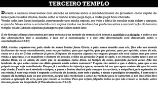 Durante a semana observamos com atenção as notícias sobre o reconhecimento de Jerusalém como capital de
Israel pelo Estados Unidos, desde então o mundo árabe pega fogo, a mídia pagã ficou chocada.
Vendo tudo isso fiquei intrigado, conversando com minha esposa, me veio a ideia de estudar mais sobre o assunto,
e quando falava sobre o acontecido com alguns irmãos me lembrei das profecias sobre a reconstrução do terceiro
templo, citarei abaixo algumas passagens que falam sobre isto:
E ele firmará aliança com muitos por uma semana; e na metade da semana fará cessar o sacrifício e a oblação; e sobre a asa
das abominações virá o assolador, e isso até à consumação; e o que está determinado será derramado sobre o
assolador(Daniel-9:27).
ORA, irmãos, rogamos-vos, pela vinda de nosso Senhor Jesus Cristo, e pela nossa reunião com ele, Que não vos movais
facilmente do vosso entendimento, nem vos perturbeis, quer por espírito, quer por palavra, quer por epístola, como de nós,
como se o dia de Cristo estivesse já perto. Ninguém de maneira alguma vos engane; porque não será assim sem que antes
venha a apostasia, e se manifeste o homem do pecado, o filho da perdição,O qual se opõe, e se levanta contra tudo o que se
chama Deus, ou se adora; de sorte que se assentará, como Deus, no templo de Deus, querendo parecer Deus. Não vos
lembrais de que estas coisas vos dizia quando ainda estava convosco? E agora vós sabeis o que o detém, para que a seu
próprio tempo seja manifestado. Porque já o mistério da injustiça opera; somente há um que agora resiste até que do meio
seja tirado; E então será revelado o iníquo, a quem o Senhor desfará pelo assopro da sua boca, e aniquilará pelo esplendor da
sua vinda; A esse cuja vinda é segundo a eficácia de Satanás, com todo o poder, e sinais e prodígios de mentira, E com todo o
engano da injustiça para os que perecem, porque não receberam o amor da verdade para se salvarem. E por isso Deus lhes
enviará a operação do erro, para que creiam a mentira; Para que sejam julgados todos os que não creram a verdade, antes
tiveram prazer na iniquidade (2 Tessalonicenses-2:1-12).
TERCEIRO TEMPLO
 