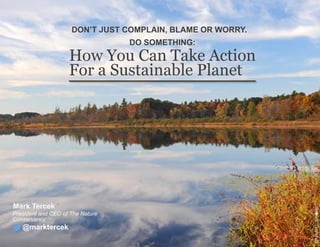How You Can Take Action
For a Sustainable Planet
Mark Tercek
President and CEO of The Nature
Conservancy
DON’T JUST COMPLAIN, BLAME OR WORRY.
DO SOMETHING:
@marktercek
©RandallL.Schieber
 