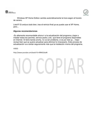 Windows XP Home Edition cambie automáticamente la hora según el horario
de verano.

Listo!!!! Si anduvo todo bien, tras el reinicio final ya se puede usar el XP Home,
pero...

Algunas recomendaciones

-Es altamente recomendable ahora ir a la actualización del programa y bajar e
instalar todos los parches, service packs y etc. que tiene el programa disponibles
en Internet. Si tiene banda ancha, no va ser problema, si es por dial up... mejor
revisar bien qué se quiere actualizar para eliminar lo innecesario. Este proceso de
actualización va a tardar seguramente más que la instalación misma del programa.

VIDEO:

http://www.youtube.com/watch?v=9f84S2JIy48
 