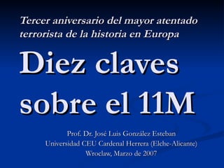 Tercer aniversario del mayor atentado terrorista de la historia en Europa Diez claves sobre el 11M Prof. Dr. José Luis González Esteban Universidad CEU Cardenal Herrera (Elche-Alicante) Wroclaw, Marzo de 2007 