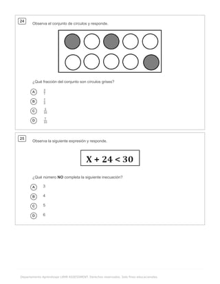 .
Departamento Aprendizaje LIRMI ASSESSMENT. Derechos reservados. Solo fines educacionales.
24
Observa el conjunto de círculos y responde.
¿Qué fracción del conjunto son círculos grises?
A
B
C
D
25
Observa la siguiente expresión y responde.
¿Qué número NO completa la siguiente inecuación?
A 3
B 4
C 5
D 6
7
3
3
7
10
3
10
7
 