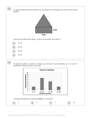 .
Departamento Aprendizaje LIRMI ASSESSMENT. Derechos reservados. Solo fines educacionales.
29
La siguiente figura está formada por un rectángulo y un triángulo que tiene sus tres lados
iguales.
A partir de la información dada, ¿cuál es el perímetro de la figura?
A 11 cm
B 22 cm
C 24 cm
D 30 cm
30
El siguiente gráfico muestra el tiempo que demoran los estudiantes de un curso en
trasladarse desde la casa a la escuela.
¿Cuántos estudiantes se demoran más de 10 minutos?
A 2 B 5 C 7 D 10
 
