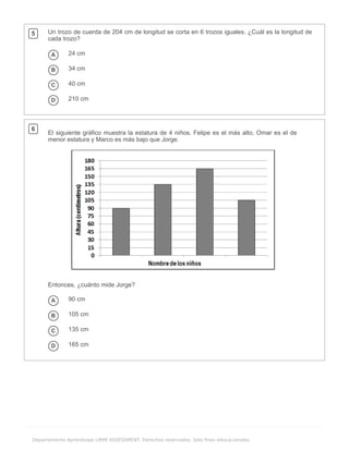 .
Departamento Aprendizaje LIRMI ASSESSMENT. Derechos reservados. Solo fines educacionales.
5 Un trozo de cuerda de 204 cm de longitud se corta en 6 trozos iguales. ¿Cuál es la longitud de
cada trozo?
A 24 cm
B 34 cm
C 40 cm
D 210 cm
6
El siguiente gráfico muestra la estatura de 4 niños. Felipe es el más alto, Omar es el de
menor estatura y Marco es más bajo que Jorge.
Entonces, ¿cuánto mide Jorge?
A 90 cm
B 105 cm
C 135 cm
D 165 cm
 