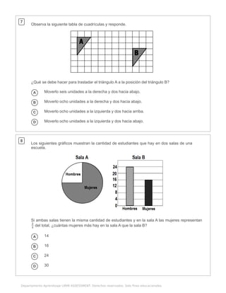 .
Departamento Aprendizaje LIRMI ASSESSMENT. Derechos reservados. Solo fines educacionales.
7
Observa la siguiente tabla de cuadrículas y responde.
¿Qué se debe hacer para trasladar el triángulo A a la posición del triángulo B?
A Moverlo seis unidades a la derecha y dos hacia abajo.
B Moverlo ocho unidades a la derecha y dos hacia abajo.
C Moverlo ocho unidades a la izquierda y dos hacia arriba.
D Moverlo ocho unidades a la izquierda y dos hacia abajo.
8
Los siguientes gráficos muestran la cantidad de estudiantes que hay en dos salas de una
escuela.
Si ambas salas tienen la misma cantidad de estudiantes y en la sala A las mujeres representan
del total, ¿cuántas mujeres más hay en la sala A que la sala B?
A 14
B 16
C 24
D 30
4
3
 