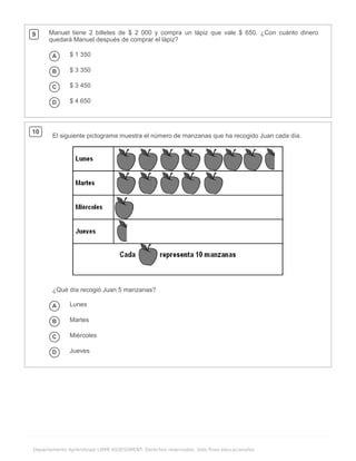 .
Departamento Aprendizaje LIRMI ASSESSMENT. Derechos reservados. Solo fines educacionales.
9 Manuel tiene 2 billetes de $ 2 000 y compra un lápiz que vale $ 650. ¿Con cuánto dinero
quedará Manuel después de comprar el lápiz?
A $ 1 350
B $ 3 350
C $ 3 450
D $ 4 650
10
El siguiente pictograma muestra el número de manzanas que ha recogido Juan cada día.
¿Qué día recogió Juan 5 manzanas?
A Lunes
B Martes
C Miércoles
D Jueves
 