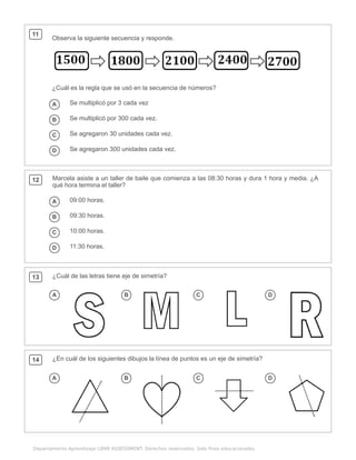 .
Departamento Aprendizaje LIRMI ASSESSMENT. Derechos reservados. Solo fines educacionales.
11
Observa la siguiente secuencia y responde.
¿Cuál es la regla que se usó en la secuencia de números?
A Se multiplicó por 3 cada vez
B Se multiplicó por 300 cada vez.
C Se agregaron 30 unidades cada vez.
D Se agregaron 300 unidades cada vez.
12 Marcela asiste a un taller de baile que comienza a las 08:30 horas y dura 1 hora y media. ¿A
qué hora termina el taller?
A 09:00 horas.
B 09:30 horas.
C 10:00 horas.
D 11:30 horas.
13 ¿Cuál de las letras tiene eje de simetría?
A B C D
14 ¿En cuál de los siguientes dibujos la línea de puntos es un eje de simetría?
A B C D
 
