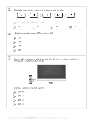 .
Departamento Aprendizaje LIRMI ASSESSMENT. Derechos reservados. Solo fines educacionales.
15
Observa los cuatro primeros números de la siguiente serie numérica.
¿Cuál es el siguiente número de la serie?
A 24 B 30 C 32 D 64
16 ¿Qué número se debe sumar a 237 para obtener 600?
A 363
B 437
C 467
D 837
17
Antonio midió el largo de la pizarra con una regla de 30 cm. La pizarra medía 6 cm
menos que 9 veces la longitud de la regla.
Entonces, ¿cuál es el largo de la pizarra?
A 264 cm
B 270 cm
C 276 cm
D 279 cm
 