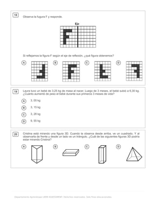 .
Departamento Aprendizaje LIRMI ASSESSMENT. Derechos reservados. Solo fines educacionales.
18
Observa la fugura F y responde.
Si reflejamos la figura F según el eje de reflexión, ¿qué figura obtenemos?
A B C D
19 Laura tuvo un bebé de 3,25 kg de masa al nacer. Luego de 3 meses, el bebé subió a 6,30 kg.
¿Cuánto aumentó de peso el bebé durante sus primeros 3 meses de vida?
A 3, 05 kg
B 3, 15 kg
C 3, 28 kg
D 9, 55 kg
20 Cristina está mirando una figura 3D. Cuando la observa desde arriba, ve un cuadrado. Y al
observarla de frente y desde un lado ve un triángulo. ¿Cuál de las siguientes figuras 3D podría
estar mirando Cristina?
A B C D
 