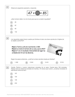 .
Departamento Aprendizaje LIRMI ASSESSMENT. Derechos reservados. Solo fines educacionales.
21
Observa la siguiente expresión y responde.
¿Qué número debe ir en el círculo para que se cumpla la igualdad?
A 38
B 42
C 48
D 132
22
Los siguientes pasos fueron usados por Andrea al crear una clave secreta de 4 dígitos de
su tarjeta cuenta RUT.
Según los pasos anteriores, ¿cuál fue la clave secreta creada por Andrea?
A 1 458 B 2 542 C 5 418 D 5 518
23 Camila, Patricio y Leonor coleccionan monedas de un peso. Camila tiene 108 monedas,
Patricio tiene la mitad de monedas de Camila y 16 menos que Leonor. ¿Cuántas monedas en
total tienen entre los tres?
A 197
B 124
C 148
D 232
 