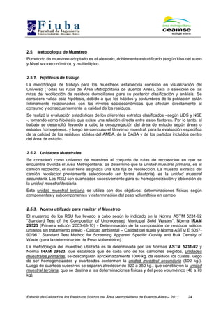 Estudio de Calidad de los Residuos Sólidos del Área Metropolitana de Buenos Aires – 2011 24
2.5. Metodología de Muestreo
El método de muestreo adoptado es el aleatorio, doblemente estratificado (según Uso del suelo
y Nivel socioeconómico), y multietápico.
2.5.1. Hipótesis de trabajo
La metodología de trabajo para los muestreos establecida consistió en visualización del
Universo (Todas las rutas del Área Metropolitana de Buenos Aires), para la selección de las
rutas de recolección de residuos domiciliarios para su posterior clasificación y análisis. Se
considera valida esta hipótesis, debido a que los hábitos y costumbres de la población están
íntimamente relacionados con los niveles socioeconómicos que afectan directamente al
consumo y consecuentemente la calidad de los residuos.
Se realizó la evaluación estadísticas de los diferentes estratos clasificados –según UDS y NSE
-, tomando como hipótesis que existe una relación directa entre estos factores. Por lo tanto, el
trabajo se desarrolló llevando a cabo la desagregación del área de estudio según áreas o
estratos homogéneos, y luego se compuso el Universo muestral, para la evaluación especifica
de la calidad de los residuos sólidos del AMBA, de la CABA y de los partidos incluidos dentro
del área de estudio.
2.5.2. Unidades Muestrales
Se consideró como universo de muestreo al conjunto de rutas de recolección en que se
encuentra dividida el Área Metropolitana. Se determinó que la unidad muestral primaria, es el
camión recolector, el cual tiene asignada una ruta fija de recolección. La muestra extraída del
camión recolector previamente seleccionado (en forma aleatoria), es la unidad muestral
secundaria. Los RSU son cuarteados sucesivamente para su homogeneización y obtención de
la unidad muestral terciaria.
Esta unidad muestral terciaria se utiliza con dos objetivos: determinaciones físicas según
componentes y subcomponentes y determinación del peso volumétrico en campo
2.5.3. Norma utilizada para realizar el Muestreo
El muestreo de los RSU fue llevado a cabo según lo indicado en la Norma ASTM 5231-92
“Standard Test of the Composition of Unprocessed Municipal Solid Wastes“, Norma IRAM
29523 (Primera edición 2003-03-10) - Determinación de la composición de residuos sólidos
urbanos sin tratamiento previo - Calidad ambiental – Calidad del suelo y Norma ASTM E 5057-
90/96 “ Standard Test Method for Screening Apparent Specific Gravity and Bulk Density of
Waste (para la determinación de Peso Volumétrico).
La metodología del muestreo utilizada es la determinada por las Normas ASTM 5231-92 y
Norma IRAM 29523, que establece que de cada uno de los camiones elegidos, unidades
muestrales primarias, se descargaran aproximadamente 1000 kg. de residuos los cuales, luego
de ser homogeneizados y cuarteados conforman la unidad muestral secundaria (500 kg.).
Luego de cuarteos sucesivos se separan alrededor de 320 a 350 kg., que constituyen la unidad
muestral terciaria, que se destina a las determinaciones físicas y del peso volumétrico (40 a 70
kg).
 