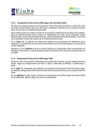 Estudio de Calidad de los Residuos Sólidos del Área Metropolitana de Buenos Aires – 2011 47
5.1.2. Composición Física de los RSD según Uso del Suelo (UDS)
Se efectuó la determinación de la Composición Física Promedio teniendo en cuenta los Usos
de Suelo predominantes UDS (Uso del Suelo- Actividades Urbanas) de la ciudad de Buenos
Aires, de acuerdo a la clasificación efectuada.
Dicha determinación se realizó a través de la evaluación estadística de los datos del muestreo,
para las determinaciones físicas, según su Clasificación por UDS: Zonas Centrales, Zonas
Residenciales, Zonas Residencial/Comercial y Zonas Residencial/Industrial (Mixta), a los fines
de su aplicación al total del universo de la Ciudad de Buenos Aires.
En la Tabla 10, se observan las diferencias relativas que presentarían las diferentes zonas
respecto a la composición de los residuos domiciliarios que las mismas generan, de acuerdo al
estudio realizado.
Asimismo, en los Gráficos 2 a 6, se puede observar la comparación entre la generación de
distintos Componentes y subcomponentes para los distintos Usos del Suelo predominantes en
la CABA.
5.1.3. Composición Física de los RSD según NSE
Se llevo a cabo la evaluación estadísticas de los datos del muestreo, para las determinaciones
físicas, según su Categorización por NSE: A (Alto y medio-alto), B (Medio), C (Medio-bajo y
Bajo).
En la Tabla 11, consignado más adelante, se presenta la Composición Física Promedio, según
las distintas categorías de NSE predominantes (Nivel Socioeconómico) de la ciudad de Buenos
Aires.
En los Gráficos 7 a 10, donde se observa la composición de los RSU según los distintos NSE
de la CABA (Alto, Medio y Bajo), así como su comparativa.
 