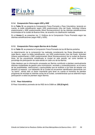 Estudio de Calidad de los Residuos Sólidos del Área Metropolitana de Buenos Aires – 2011 59
5.1.4. Composición Física según UDS y NSE
En la Tabla 12, se presenta la Composición Física Promedio y Peso Volumétrico, teniendo en
cuenta, la doble estratificación según UDS predominante (Uso del Suelo: Actividad Urbana
predominante) y NSE predominantes (Nivel Socioeconómico) de las distintas estratificaciones
encontradas en la ciudad de Buenos Aires, de acuerdo a la clasificación realizada.
En el Anexo 2, se presentan los 11 Gráficos de la Composición Física Promedio según las
distintas estratificaciones (según NSE y UDS).
5.1.5. Composición Física según Barrios de la Ciudad
En la Tabla 13, se presenta la Composición Física Promedio de los 48 Barrios porteños.
La determinación de la composición fue realizada considerando las Rutas Muestreadas en
cada Barrio, según la doble estratificación, por UDS predominante (Uso del Suelo: Actividad
Urbana predominante) y NSE predominantes (Nivel Socioeconómico) de la ciudad de Buenos
Aires, tal fue previamente estratificada la ciudad en este estudio, así como también el
porcentaje de participación de cada estrato en cada uno de los Barrios.
Cabe destacar que la información procesada por Barrios contribuirá a plantear eventualmente
distintas modalidades de gestión para minimización, reciclado y contenedorización, en el marco
de las posibilidades, restricciones y oportunidades que se analicen a los fines de adoptar una
decisión al respecto. Los habitantes de la Ciudad se encuentran identificados plenamente con
“su barrio”, siendo esto un factor importante para tener en cuenta al momento de plantear
programas de reciclaje en distintas zonas de la Ciudad, considerándose que se obtendrá mayor
participación si estos se plantean según Barrios.
5.1.6. Peso Volumétrico
El Peso Volumétrico promedio de los RSD de la CABA es: 255.22 kg/m3.
 