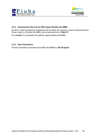 Estudio de Calidad de los Residuos Sólidos del Área Metropolitana de Buenos Aires – 2011 66
5.2.2. Composición Física de los RSD según Partidos del AMBA
Se llevo a cabo la evaluación estadísticas de los datos del muestreo, para las determinaciones
físicas, según su Partidos del AMBA, que se presentan en la Tabla 16.
En el Anexo 3, se presentan los gráficos según partidos del AMBA.
5.2.3. Peso Volumétrico
El Peso Volumétrico promedio de los RSD del AMBA es: 291.92 kg/m3.
 