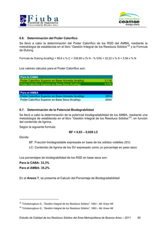 Estudio de Calidad de los Residuos Sólidos del Área Metropolitana de Buenos Aires – 2011 90
6.6. Determinación del Poder Calorífico
Se llevó a cabo la determinación del Poder Calorífico de los RSD del AMBA, mediante la
metodología de establecida en el libro “Gestión Integral de los Residuos Sólidos”22
y la Formula
de Dulong.
Formula de Dulong (kcal/kg) = 80,6 x % C + 338,89 x (% H - % O/8) + 22,22 x % S + 5,56 x % N
Los valores cálculos para el Poder Calorífico son:
Para la CABA
Poder Calorífico Superior en Base Húmeda (kcal/kg) 3.118
Poder Calorífico Superior en Base Seca (Kcal/kg) 6.776
Para el AMBA
Poder Calorífico Superior en Base Húmeda (kcal/kg) 2874
Poder Calorífico Superior en Base Seca (Kcal/kg) 6544
6.7. Determinación de la Potencial Biodegrabilidad
Se llevó a cabo la determinación de la potencial biodegradabilidad de los AMBA, mediante una
metodología de establecida en el libro “Gestión Integral de los Residuos Sólidos”23
, en función
del contenido de lignina.
Según la siguiente formula:
BF = 0,83 – 0,028 LC
Donde:
BF: Fracción biodegradable expresada en base de los sólidos volátiles (SV)
LC: Contenido de lignina de los SV expresado como un porcentaje en peso seco
Los porcentajes de biodegrabilidad de los RSD en base seca son:
Para la CABA: 33,3%
Para el AMBA: 35,2%
En el Anexo 7, se presenta el Calculo del Porcentaje de Biodegradabilidad
22
Tchobanoglous G., “Gestión Integral de los Residuos Sólidos”, 1993 – Mc Graw Hill
23
Tchobanoglous G., “Gestión Integral de los Residuos Sólidos”, 1993 – Mc Graw Hill
 