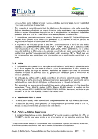 Estudio de Calidad de los Residuos Sólidos del Área Metropolitana de Buenos Aires – 2011 96
envases, tales como metales ferrosos y vidrios, debido a su menor peso, mayor versatilidad
y mayores condiciones de seguridad.
Con respecto al contenido porcentual de plásticos en los residuos, éste varía según las
distintas estaciones climáticas, de verano, invierno, otoño y primavera, como consecuencia
de los consumos diferenciales de productos por la estacionalidad, tal es el caso de bebidas
gaseosas y lácteos, que se comercializan en envases plásticos no retornables.
El contenido en peso del componente plástico, fue variando desde 280 Tn/día (1991) hasta
490-560 tn/día (verano 2005, otoño 2007, primavera 2009 y verano 2010/2011, periodo de
mayor consumo debido a los envases descartables).
Al respecto se ha evaluado que en el año 2001, aproximadamente el 80 % del total de los
plásticos sería potencialmente reciclables (PET + PEAD + PEBD), en la actualidad este
valor alcanzaría al 55 a 75% (2005, 2006, 2007, 2008, 2009 y 2010/2011), por lo antes
expuesto, debido a la diferencia en los valores encontrados en estos subcomponentes, se
podría inferir que los “recuperadores informales”, están separando PET y PEAD, que son
los componentes que presentaron una disminución en su participación porcentual y en
peso.
7.1.4. Vidrio
El componente vidrio presenta un valor porcentual sostenido en el tiempo que oscila entre
el 3,0 al 6% en peso del total de los RSU de la ciudad. Este material es el sexto material en
importancia dentro del flujo de residuos. Asimismo, se observa que este se encuentra
presente en todos los estudios, dada su generalizada utilización para la fabricación de
envases y botellas.
Sin embargo, su participación en peso presenta un crecimiento sostenido desde 1972 (80-
100 tn/día) a la fecha, siendo uno de los componentes que presenta un crecimiento (como
participación en peso) dentro del flujo de residuos durante el intervalo del estudio.
Con respecto a los subcomponentes del atributo vidrio, estos participan con los siguientes
porcentajes: Verde: 45-60%, Ámbar: 8-15%, Blanco: 25-40% (según el análisis de los
estudios del año 2001/2005/2006/2007/2008/2009/2010/2011). Asimismo, se destaca que
entre el 1 al 3% del total de vidrio corresponde a vidrio plano.
7.1.5. Residuos de Poda y Jardín
Los residuos de poda y jardín son el cuarto componente dentro del flujo de residuos sólidos.
Los residuos de poda y jardín presenta un valor porcentual que oscilan entre el 4 al 7%,
debido a la estacionalidad de generación de este residuo.
7.1.6. Pañales y Apósitos Descartables
El componente pañales y apósitos descartables24
presenta un valor porcentual del 4,4%, en
2010/2011, siendo este valor similar a los encontrados en los estudios anteriores. Este
24
Cabe aclarar que este material no fue considerado como un componente específico, en el Estudio del año 1991,
sin en forma conjunta con los plásticos, dado que los pañales son fabricados con polipropileno.
 