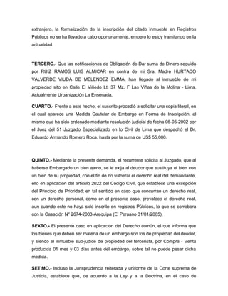 extranjero, la formalización de la inscripción del citado inmueble en Registros
Públicos no se ha llevado a cabo oportunamente, empero lo estoy tramitando en la
actualidad.



TERCERO.- Que las notificaciones de Obligación de Dar suma de Dinero seguido
por RUIZ RAMOS LUIS ALMICAR en contra de mi Sra. Madre HURTADO
VALVERDE VIUDA DE MELENDEZ EMMA, han llegado al inmueble de mi
propiedad sito en Calle El Viñedo Lt. 37 Mz. F Las Viñas de la Molina - Lima.
Actualmente Urbanización La Ensenada.

CUARTO.- Frente a este hecho, el suscrito procedió a solicitar una copia literal, en
el cual aparece una Medida Cautelar de Embargo en Forma de Inscripción, el
mismo que ha sido ordenado mediante resolución judicial de fecha 08-05-2002 por
el Juez del 51 Juzgado Especializado en lo Civil de Lima que despachó el Dr.
Eduardo Armando Romero Roca, hasta por la suma de US$ 55,000.




QUINTO.- Mediante la presente demanda, el recurrente solicita al Juzgado, que al
haberse Embargado un bien ajeno, se le exija al deudor que sustituya el bien con
un bien de su propiedad, con el fin de no vulnerar el derecho real del demandante,
ello en aplicación del articulo 2022 del Código Civil, que establece una excepción
del Principio de Prioridad; en tal sentido en caso que concurran un derecho real,
con un derecho personal, como en el presente caso, prevalece el derecho real,
aun cuando este no haya sido inscrito en registros Públicos, lo que se corrobora
con la Casación N° 2674-2003-Arequipa (El Peruano 31/01/2005).

SEXTO.- El presente caso en aplicación del Derecho común, el que informa que
los bienes que deben ser materia de un embargo son los de propiedad del deudor,
y siendo el inmueble sub-judice de propiedad del tercerista, por Compra - Venta
producida 01 mes y 03 días antes del embargo, sobre tal no puede pesar dicha
medida.

SETIMO.- Incluso la Jurisprudencia reiterada y uniforme de la Corte suprema de
Justicia, establece que, de acuerdo a la Ley y a la Doctrina, en el caso de
 