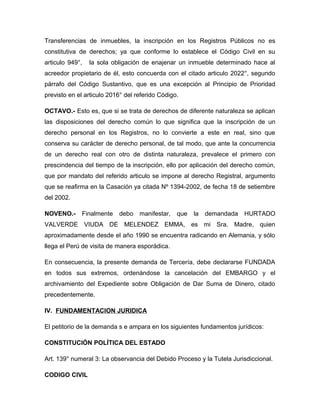 Transferencias de inmuebles, la inscripción en los Registros Públicos no es
constitutiva de derechos; ya que conforme lo establece el Código Civil en su
articulo 949°,   la sola obligación de enajenar un inmueble determinado hace al
acreedor propietario de él, esto concuerda con el citado articulo 2022°, segundo
párrafo del Código Sustantivo, que es una excepción al Principio de Prioridad
previsto en el articulo 2016° del referido Código.

OCTAVO.- Esto es, que si se trata de derechos de diferente naturaleza se aplican
las disposiciones del derecho común lo que significa que la inscripción de un
derecho personal en los Registros, no lo convierte a este en real, sino que
conserva su carácter de derecho personal, de tal modo, que ante la concurrencia
de un derecho real con otro de distinta naturaleza, prevalece el primero con
prescindencia del tiempo de la inscripción, ello por aplicación del derecho común,
que por mandato del referido articulo se impone al derecho Registral, argumento
que se reafirma en la Casación ya citada Nº 1394-2002, de fecha 18 de setiembre
del 2002.

NOVENO.-     Finalmente    debo    manifestar,   que   la   demandada   HURTADO
VALVERDE VIUDA DE MELENDEZ EMMA, es mi Sra. Madre, quien
aproximadamente desde el año 1990 se encuentra radicando en Alemania, y sólo
llega el Perú de visita de manera esporádica.

En consecuencia, la presente demanda de Tercería, debe declararse FUNDADA
en todos sus extremos, ordenándose la cancelación del EMBARGO y el
archivamiento del Expediente sobre Obligación de Dar Suma de Dinero, citado
precedentemente.

IV. FUNDAMENTACION JURIDICA

El petitorio de la demanda s e ampara en los siguientes fundamentos jurídicos:

CONSTITUCIÓN POLÍTICA DEL ESTADO

Art. 139° numeral 3: La observancia del Debido Proceso y la Tutela Jurisdiccional.

CODIGO CIVIL
 