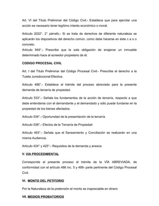 Art. VI del Título Preliminar del Código Civil.- Establece que para ejercitar una
acción es necesario tener legítimo interés económico o moral.

Articulo 2022°, 2° párrafo.- Si se trata de derechos de diferente naturaleza se
aplicarán los dispositivos del derecho común, como debe hacerse en éste c a s o
concreto.
Articulo 949°.- Prescribe que la sola obligación de enajenar un inmueble
determinado hace al acreedor propietario de él.

CODIGO PROCESAL CIVIL

Art. I del Título Preliminar del Código Procesal Civil.- Prescribe el derecho a la
Tutela Jurisdiccional Efectiva.

Articulo 486°.- Establece el trámite del proceso abreviado para la presente
demanda de tercería de propiedad.

Articulo 533°.- Señala los fundamentos de la acción de tercería, respecto a que
debe entenderse con el demandante y el demandado y sólo puede fundarse en la
propiedad de los bienes afectados.

Articulo 534°.- Oportunidad de la presentación de la tercería

Articulo 538°.- Efectos de la Tercería de Propiedad

Articulo 493°.- Señala que el Saneamiento y Conciliación se realizarán en una
misma Audiencia.

Articulo 424° y 425°.- Requisitos de la demanda y anexos

V. VIA PROCEDIMENTAL

Corresponde al presente proceso el trámite de la VÍA ABREVIADA, de
conformidad con el artículo 486 inc. 5 y 488- parte pertinente del Código Procesal
Civil.

VI. MONTO DEL PETITORIO

Por la Naturaleza de la pretensión el monto es inapreciable en dinero

VII. MEDIOS PROBATORIOS
 