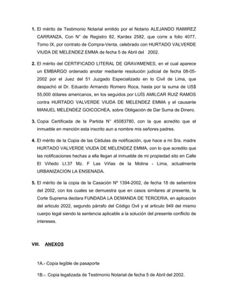 1. El mérito de Testimonio Notarial emitido por el Notario ALEJANDO RAMIREZ
   CARRANZA, Con N° de Registro 82, Kardex 2582, que corre a folio 4077,
   Tomo IX, por contrato de Compra-Venta, celebrado con HURTADO VALVERDE
   VIUDA DE MELENDEZ EMMA de fecha 5 de Abril del 2002.

2. El mérito del CERTIFICADO LITERAL DE GRAVAMENES, en el cual aparece
   un EMBARGO ordenado anotar mediante resolución judicial de fecha 08-05-
   2002 por el Juez del 51 Juzgado Especializado en lo Civil de Lima, que
   despachó el Dr. Eduardo Armando Romero Roca, hasta por la suma de US$
   55,000 dólares americanos, en los seguidos por LUÍS AMILCAR RUIZ RAMOS
   contra HURTADO VALVERDE VIUDA DE MELENDEZ EMMA y el causante
   MANUEL MELENDEZ GOICOCHEA, sobre Obligación de Dar Suma de Dinero.

3. Copia Certificada de la Partida N° 45083780, con la que acredito que el
   inmueble en mención esta inscrito aun a nombre mis señores padres.

4. El mérito de la Copia de las Cédulas de notificación, que hace a mi Sra. madre
   HURTADO VALVERDE VIUDA DE MELENDEZ EMMA, con lo que acredito que
   las notificaciones hechas a ella llegan al inmueble de mi propiedad sito en Calle
   El Viñedo Lt.37 Mz. F Las Viñas de la Molina - Lima, actualmente
   URBANIZACION LA ENSENADA.

5. El mérito de la copia de la Casación Nº 1394-2002, de fecha 18 de setiembre
   del 2002, con los cuales se demuestra que en casos similares al presente, la
   Corte Suprema declara FUNDADA LA DEMANDA DE TERCERIA, en aplicación
   del articulo 2022, segundo párrafo del Código Ovil y el articulo 949 del mismo
   cuerpo legal siendo la sentencia aplicable a la solución del presente conflicto de
   intereses.




VIII.   ANEXOS



   1A.- Copia legible de pasaporte

   1B.-. Copia legalizada de Testimonio Notarial de fecha 5 de Abril del 2002.
 
