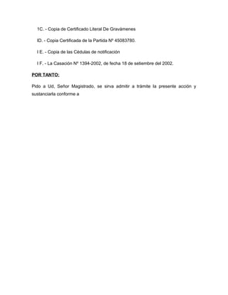 1C. - Copia de Certificado Literal De Gravámenes

  ID. - Copia Certificada de la Partida Nº 45083780.

  I E. - Copia de las Cédulas de notificación

  I F. - La Casación Nº 1394-2002, de fecha 18 de setiembre del 2002.

POR TANTO:

Pido a Ud, Señor Magistrado, se sirva admitir a trámite la presente acción y
sustanciarla conforme a
 