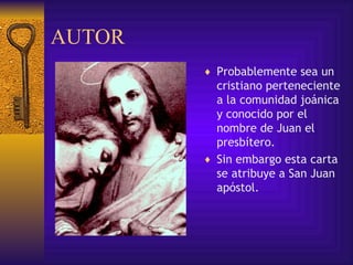 AUTOR  Probablemente  sea un cristiano perteneciente a la comunidad joánica y conocido por el nombre de Juan el presbítero.  Sin embargo esta carta se atribuye a San Juan apóstol. 