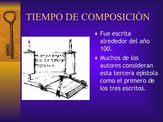 TIEMPO DE COMPOSICIÒN Fue  escrita   alrededor del año 100. Muchos de los autores consideran esta tercera epístola como el primero de los tres escritos. 