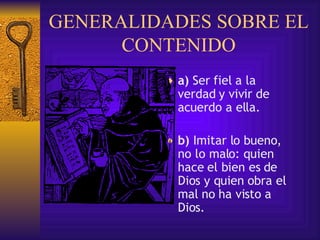 GENERALIDADES SOBRE EL CONTENIDO a)  Ser fiel a la verdad y vivir de acuerdo a ella.  b)  Imitar lo bueno, no lo malo: quien hace el bien es de Dios  y quien obra el mal no ha visto a Dios .  