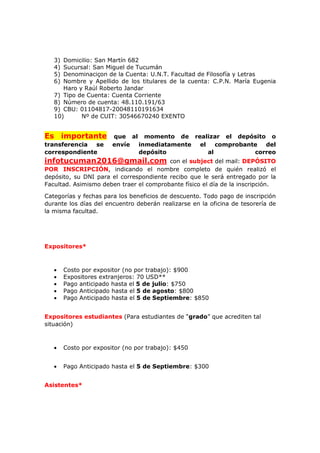3) Domicilio: San Martín 682
4) Sucursal: San Miguel de Tucumán
5) Denominaciçon de la Cuenta: U.N.T. Facultad de Filosofía y Letras
6) Nombre y Apellido de los titulares de la cuenta: C.P.N. María Eugenia
Haro y Raúl Roberto Jandar
7) Tipo de Cuenta: Cuenta Corriente
8) Número de cuenta: 48.110.191/63
9) CBU: 01104817-20048110191634
10) Nº de CUIT: 30546670240 EXENTO
Es importante que al momento de realizar el depósito o
transferencia se envíe inmediatamente el comprobante del
correspondiente depósito al correo
infotucuman2016@gmail.com con el subject del mail: DEPÓSITO
POR INSCRIPCIÓN, indicando el nombre completo de quién realizó el
depósito, su DNI para el correspondiente recibo que le será entregado por la
Facultad. Asimismo deben traer el comprobante físico el día de la inscripción.
Categorías y fechas para los beneficios de descuento. Todo pago de inscripción
durante los días del encuentro deberán realizarse en la oficina de tesorería de
la misma facultad.
Expositores*
• Costo por expositor (no por trabajo): $900
• Expositores extranjeros: 70 USD**
• Pago anticipado hasta el 5 de julio: $750
• Pago Anticipado hasta el 5 de agosto: $800
• Pago Anticipado hasta el 5 de Septiembre: $850
Expositores estudiantes (Para estudiantes de “grado” que acrediten tal
situación)
• Costo por expositor (no por trabajo): $450
• Pago Anticipado hasta el 5 de Septiembre: $300
Asistentes*
 