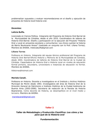 problematizar supuestos y evaluar recomendaciones en el diseño y ejecución de
proyectos de historia local-historia oral.
Docentes:
Leticia Buffa.
Licenciada en Ciencia Política. Integrante del Programa de Historia Oral Barrial de
la Municipalidad de Córdoba, desde el año 2010. Coordinadora de talleres de
Historia Oral Barrial. Diseño y participación en la ejecución del Proyecto “Historia
Oral y Local en proyectos escolares y comunitarios: Los chicos cuentan la historia
de Barrio Boulevares Anexo” (realizado en conjunto con la Prof. Liliana Torres).
Miembro de AHORA. mleticiabuffa@gmail.com
Liliana Torres
Profesora en Historia. Integrante del equipo técnico profesional del Programa de
Historia Oral Barrial-Oficina Historia y Memoria de la Municipalidad de Córdoba,
desde 2004. Coordinadora de talleres de Historia Oral Barrial de la Ciudad de
Córdoba. Capacitadora de Historia Oral e Historia Local en niveles de educación
formal primario, secundario, universitario e instancias de educación no formal.
Miembro de AHORA.
lilibtorres@hotmail.com
Mariela Canali.
Profesora en Historia. Docente e investigadora en el Instituto y Archivo Histórico
Municipal de Morón desde 1993. Investigadora del área de Historia Oral de la
Dirección General de Patrimonio e Instituto Histórico de la Ciudad Autónoma de
Buenos Aires (2003-2008). Secretaria de redacción de la Revista de Historia
Boanerense. Como docente de Historia, se desempeñó/a en el nivel medio y
terciario. Miembro de AHORA.
marielacanali@gmail.com
Taller 2
Taller de Metodología y Producción Científica: Los cómo y los
para qué de la Historia oral
Fundamentación
 