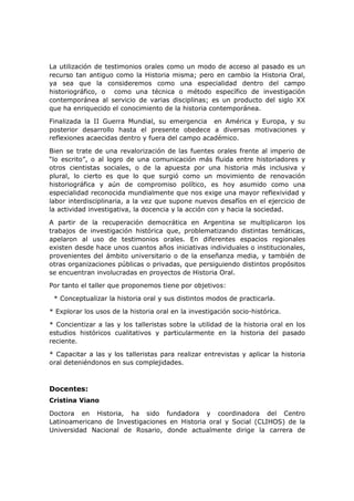 La utilización de testimonios orales como un modo de acceso al pasado es un
recurso tan antiguo como la Historia misma; pero en cambio la Historia Oral,
ya sea que la consideremos como una especialidad dentro del campo
historiográfico, o como una técnica o método específico de investigación
contemporánea al servicio de varias disciplinas; es un producto del siglo XX
que ha enriquecido el conocimiento de la historia contemporánea.
Finalizada la II Guerra Mundial, su emergencia en América y Europa, y su
posterior desarrollo hasta el presente obedece a diversas motivaciones y
reflexiones acaecidas dentro y fuera del campo académico.
Bien se trate de una revalorización de las fuentes orales frente al imperio de
“lo escrito”, o al logro de una comunicación más fluida entre historiadores y
otros cientistas sociales, o de la apuesta por una historia más inclusiva y
plural, lo cierto es que lo que surgió como un movimiento de renovación
historiográfica y aún de compromiso político, es hoy asumido como una
especialidad reconocida mundialmente que nos exige una mayor reflexividad y
labor interdisciplinaria, a la vez que supone nuevos desafíos en el ejercicio de
la actividad investigativa, la docencia y la acción con y hacia la sociedad.
A partir de la recuperación democrática en Argentina se multiplicaron los
trabajos de investigación histórica que, problematizando distintas temáticas,
apelaron al uso de testimonios orales. En diferentes espacios regionales
existen desde hace unos cuantos años iniciativas individuales o institucionales,
provenientes del ámbito universitario o de la enseñanza media, y también de
otras organizaciones públicas o privadas, que persiguiendo distintos propósitos
se encuentran involucradas en proyectos de Historia Oral.
Por tanto el taller que proponemos tiene por objetivos:
* Conceptualizar la historia oral y sus distintos modos de practicarla.
* Explorar los usos de la historia oral en la investigación socio-histórica.
* Concientizar a las y los talleristas sobre la utilidad de la historia oral en los
estudios históricos cualitativos y particularmente en la historia del pasado
reciente.
* Capacitar a las y los talleristas para realizar entrevistas y aplicar la historia
oral deteniéndonos en sus complejidades.
Docentes:
Cristina Viano
Doctora en Historia, ha sido fundadora y coordinadora del Centro
Latinoamericano de Investigaciones en Historia oral y Social (CLIHOS) de la
Universidad Nacional de Rosario, donde actualmente dirige la carrera de
 