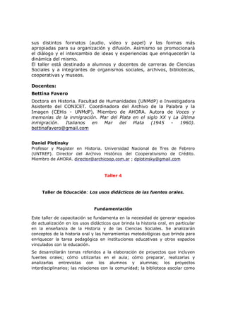 sus distintos formatos (audio, video y papel) y las formas más
apropiadas para su organización y difusión. Asimismo se promocionará
el diálogo y el intercambio de ideas y experiencias que enriquecerán la
dinámica del mismo.
El taller está destinado a alumnos y docentes de carreras de Ciencias
Sociales y a integrantes de organismos sociales, archivos, bibliotecas,
cooperativas y museos.
Docentes:
Bettina Favero
Doctora en Historia. Facultad de Humanidades (UNMdP) e Investigadora
Asistente del CONICET. Coordinadora del Archivo de la Palabra y la
Imagen (CEHis - UNMdP). Miembro de AHORA. Autora de Voces y
memorias de la inmigración. Mar del Plata en el siglo XX y La última
inmigración. Italianos en Mar del Plata (1945 - 1960).
bettinafavero@gmail.com
Daniel Plotinsky
Profesor y Magister en Historia. Universidad Nacional de Tres de Febrero
(UNTREF). Director del Archivo Histórico del Cooperativismo de Crédito.
Miembro de AHORA. director@archicoop.com.ar ; dplotinsky@gmail.com
Taller 4
Taller de Educación: Los usos didácticos de las fuentes orales.
Fundamentación
Este taller de capacitación se fundamenta en la necesidad de generar espacios
de actualización en los usos didácticos que brinda la historia oral, en particular
en la enseñanza de la Historia y de las Ciencias Sociales. Se analizarán
conceptos de la historia oral y las herramientas metodológicas que brinda para
enriquecer la tarea pedagógica en instituciones educativas y otros espacios
vinculados con la educación.
Se desarrollarán temas referidos a la elaboración de proyectos que incluyen
fuentes orales; cómo utilizarlas en el aula; cómo preparar, realizarlas y
analizarlas entrevistas con los alumnos y alumnas; los proyectos
interdisciplinarios; las relaciones con la comunidad; la biblioteca escolar como
 