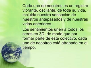 Cada uno de nosotros es un registro vibrante, oscilante, de toda su vida, incluida nuestra sensación de nuestros antepasados y de nuestras vidas anteriores.  Los sentimientos unen a todos los seres en 3D, de modo que por formar parte de este colectivo, cada uno de nosotros está atrapado en el tiempo. 