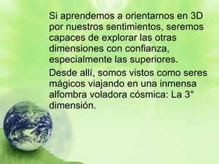 Si aprendemos a orientarnos en 3D por nuestros sentimientos, seremos capaces de explorar las otras dimensiones con confianza, especialmente las superiores. Desde allí, somos vistos como seres mágicos viajando en una inmensa alfombra voladora cósmica: La 3° dimensión.  