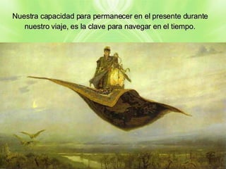 Nuestra capacidad para permanecer en el presente durante nuestro viaje, es la clave para navegar en el tiempo. 