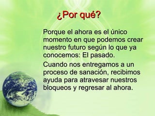 ¿Por qué? Porque el ahora es el único momento en que podemos crear nuestro futuro según lo que ya conocemos: El pasado. Cuando nos entregamos a un proceso de sanación, recibimos ayuda para atravesar nuestros bloqueos y regresar al ahora. 