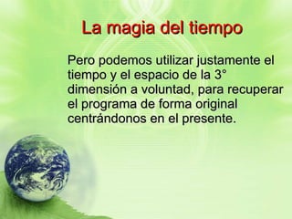 La magia del tiempo Pero podemos utilizar justamente el tiempo y el espacio de la 3° dimensión a voluntad, para recuperar el programa de forma original centrándonos en el presente. 