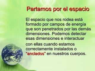 Partamos por el espacio El espacio que nos rodea está formado por campos de energía que son penetrados por las demás dimensiones. Podemos detectar esas dimensiones e interactuar  con ellas cuando estamos correctamente instalados o  “anclados”  en nuestros cuerpos. 