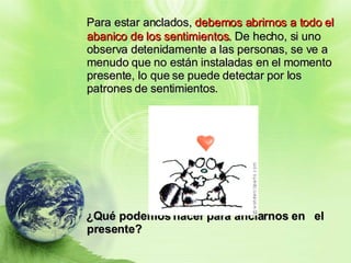 Para estar anclados,  debemos abrirnos a todo el abanico de los sentimientos.  De hecho, si uno observa detenidamente a las personas, se ve a menudo que no están instaladas en el momento presente, lo que se puede detectar por los patrones de sentimientos. ¿Qué podemos hacer para anclarnos en  el presente? 